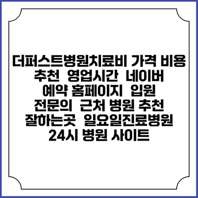 더퍼스트병원치료비 가격 비용 | 추천 | 영업시간 | 네이버 예약 홈페이지 | 입원 | 전문의 | 근처 병원 추천 잘하는곳 | 일요일진료병원 | 24시 병원 사이트
