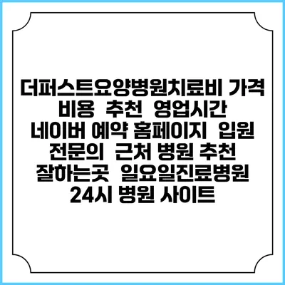 더퍼스트요양병원치료비 가격 비용 | 추천 | 영업시간 | 네이버 예약 홈페이지 | 입원 | 전문의 | 근처 병원 추천 잘하는곳 | 일요일진료병원 | 24시 병원 사이트