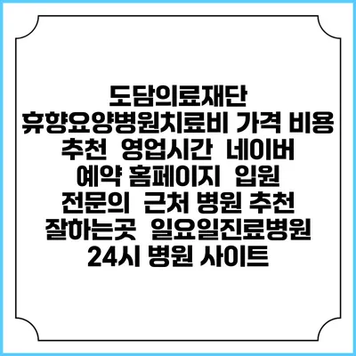 도담의료재단 휴향요양병원치료비 가격 비용 | 추천 | 영업시간 | 네이버 예약 홈페이지 | 입원 | 전문의 | 근처 병원 추천 잘하는곳 | 일요일진료병원 | 24시 병원 사이트