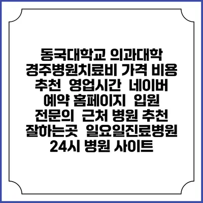동국대학교 의과대학 경주병원치료비 가격 비용 | 추천 | 영업시간 | 네이버 예약 홈페이지 | 입원 | 전문의 | 근처 병원 추천 잘하는곳 | 일요일진료병원 | 24시 병원 사이트