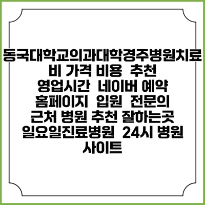동국대학교의과대학경주병원치료비 가격 비용 | 추천 | 영업시간 | 네이버 예약 홈페이지 | 입원 | 전문의 | 근처 병원 추천 잘하는곳 | 일요일진료병원 | 24시 병원 사이트