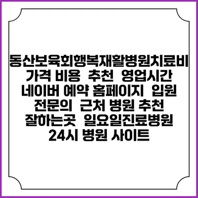 동산보육회행복재활병원치료비 가격 비용 | 추천 | 영업시간 | 네이버 예약 홈페이지 | 입원 | 전문의 | 근처 병원 추천 잘하는곳 | 일요일진료병원 | 24시 병원 사이트