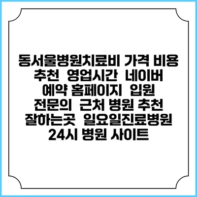 동서울병원치료비 가격 비용 | 추천 | 영업시간 | 네이버 예약 홈페이지 | 입원 | 전문의 | 근처 병원 추천 잘하는곳 | 일요일진료병원 | 24시 병원 사이트