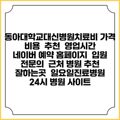 동아대학교대신병원치료비 가격 비용 | 추천 | 영업시간 | 네이버 예약 홈페이지 | 입원 | 전문의 | 근처 병원 추천 잘하는곳 | 일요일진료병원 | 24시 병원 사이트