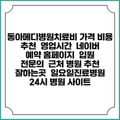 동아메디병원치료비 가격 비용 | 추천 | 영업시간 | 네이버 예약 홈페이지 | 입원 | 전문의 | 근처 병원 추천 잘하는곳 | 일요일진료병원 | 24시 병원 사이트