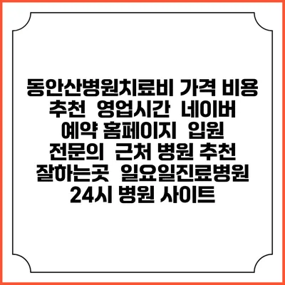동안산병원치료비 가격 비용 | 추천 | 영업시간 | 네이버 예약 홈페이지 | 입원 | 전문의 | 근처 병원 추천 잘하는곳 | 일요일진료병원 | 24시 병원 사이트