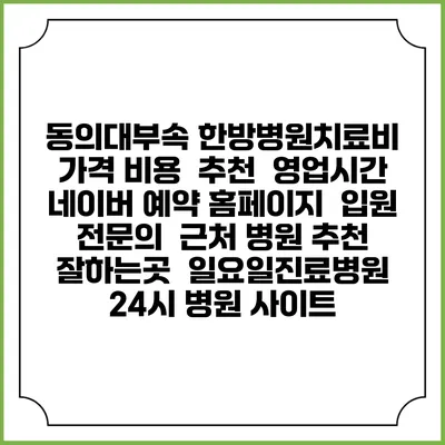 동의대부속 한방병원치료비 가격 비용 | 추천 | 영업시간 | 네이버 예약 홈페이지 | 입원 | 전문의 | 근처 병원 추천 잘하는곳 | 일요일진료병원 | 24시 병원 사이트