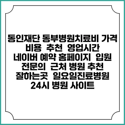 동인재단 동부병원치료비 가격 비용 | 추천 | 영업시간 | 네이버 예약 홈페이지 | 입원 | 전문의 | 근처 병원 추천 잘하는곳 | 일요일진료병원 | 24시 병원 사이트