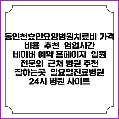 동인천효인요양병원치료비 가격 비용 | 추천 | 영업시간 | 네이버 예약 홈페이지 | 입원 | 전문의 | 근처 병원 추천 잘하는곳 | 일요일진료병원 | 24시 병원 사이트