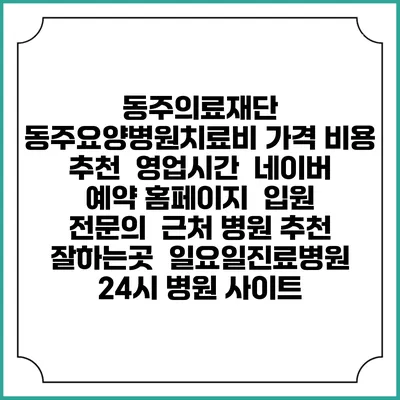 동주의료재단 동주요양병원치료비 가격 비용 | 추천 | 영업시간 | 네이버 예약 홈페이지 | 입원 | 전문의 | 근처 병원 추천 잘하는곳 | 일요일진료병원 | 24시 병원 사이트
