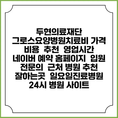 두현의료재단 그로스요양병원치료비 가격 비용 | 추천 | 영업시간 | 네이버 예약 홈페이지 | 입원 | 전문의 | 근처 병원 추천 잘하는곳 | 일요일진료병원 | 24시 병원 사이트
