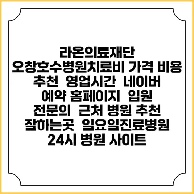 라온의료재단 오창호수병원치료비 가격 비용 | 추천 | 영업시간 | 네이버 예약 홈페이지 | 입원 | 전문의 | 근처 병원 추천 잘하는곳 | 일요일진료병원 | 24시 병원 사이트