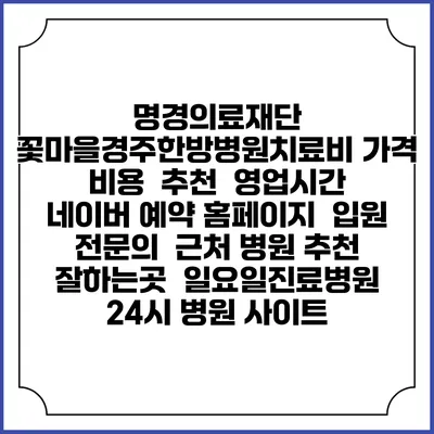 명경의료재단 꽃마을경주한방병원치료비 가격 비용 | 추천 | 영업시간 | 네이버 예약 홈페이지 | 입원 | 전문의 | 근처 병원 추천 잘하는곳 | 일요일진료병원 | 24시 병원 사이트