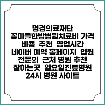 명경의료재단 꽃마을한방병원치료비 가격 비용 | 추천 | 영업시간 | 네이버 예약 홈페이지 | 입원 | 전문의 | 근처 병원 추천 잘하는곳 | 일요일진료병원 | 24시 병원 사이트