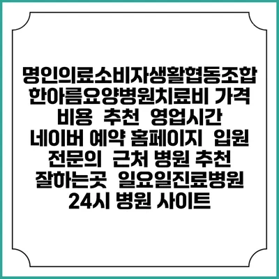 명인의료소비자생활협동조합 한아름요양병원치료비 가격 비용 | 추천 | 영업시간 | 네이버 예약 홈페이지 | 입원 | 전문의 | 근처 병원 추천 잘하는곳 | 일요일진료병원 | 24시 병원 사이트