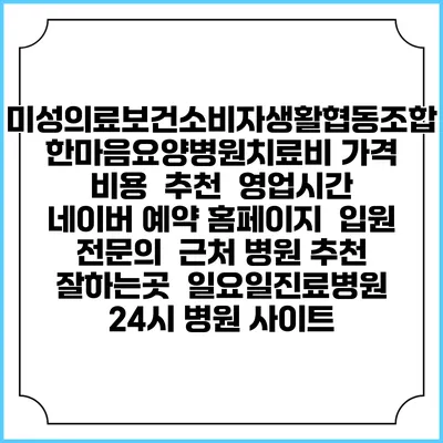미성의료보건소비자생활협동조합 한마음요양병원치료비 가격 비용 | 추천 | 영업시간 | 네이버 예약 홈페이지 | 입원 | 전문의 | 근처 병원 추천 잘하는곳 | 일요일진료병원 | 24시 병원 사이트