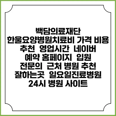 백담의료재단 한울요양병원치료비 가격 비용 | 추천 | 영업시간 | 네이버 예약 홈페이지 | 입원 | 전문의 | 근처 병원 추천 잘하는곳 | 일요일진료병원 | 24시 병원 사이트
