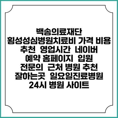 백송의료재단 횡성성심병원치료비 가격 비용 | 추천 | 영업시간 | 네이버 예약 홈페이지 | 입원 | 전문의 | 근처 병원 추천 잘하는곳 | 일요일진료병원 | 24시 병원 사이트