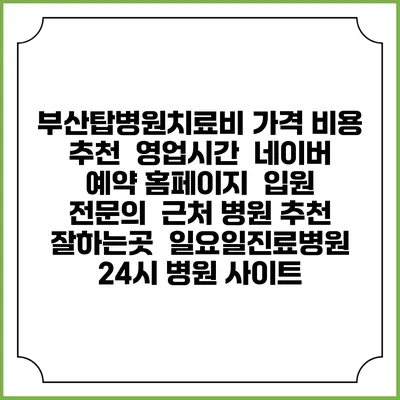 부산탑병원치료비 가격 비용 | 추천 | 영업시간 | 네이버 예약 홈페이지 | 입원 | 전문의 | 근처 병원 추천 잘하는곳 | 일요일진료병원 | 24시 병원 사이트