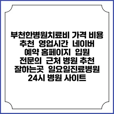 부천한병원치료비 가격 비용 | 추천 | 영업시간 | 네이버 예약 홈페이지 | 입원 | 전문의 | 근처 병원 추천 잘하는곳 | 일요일진료병원 | 24시 병원 사이트