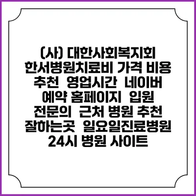 (사) 대한사회복지회 한서병원치료비 가격 비용 | 추천 | 영업시간 | 네이버 예약 홈페이지 | 입원 | 전문의 | 근처 병원 추천 잘하는곳 | 일요일진료병원 | 24시 병원 사이트