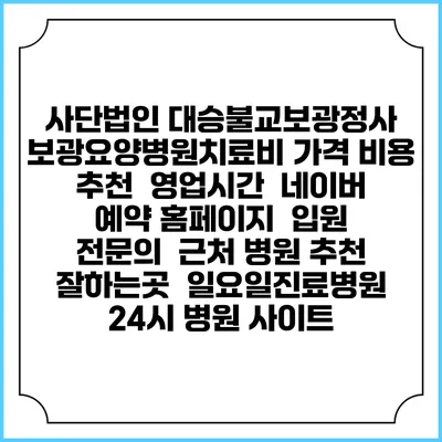 사단법인 대승불교보광정사 보광요양병원치료비 가격 비용 | 추천 | 영업시간 | 네이버 예약 홈페이지 | 입원 | 전문의 | 근처 병원 추천 잘하는곳 | 일요일진료병원 | 24시 병원 사이트