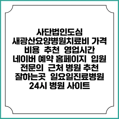 사단법인도심 새광산요양병원치료비 가격 비용 | 추천 | 영업시간 | 네이버 예약 홈페이지 | 입원 | 전문의 | 근처 병원 추천 잘하는곳 | 일요일진료병원 | 24시 병원 사이트
