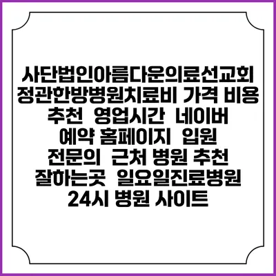 사단법인아름다운의료선교회 정관한방병원치료비 가격 비용 | 추천 | 영업시간 | 네이버 예약 홈페이지 | 입원 | 전문의 | 근처 병원 추천 잘하는곳 | 일요일진료병원 | 24시 병원 사이트