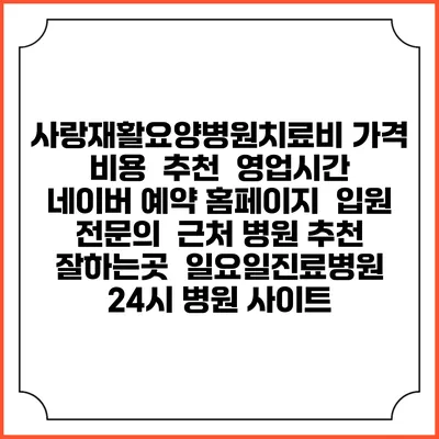 사랑재활요양병원치료비 가격 비용 | 추천 | 영업시간 | 네이버 예약 홈페이지 | 입원 | 전문의 | 근처 병원 추천 잘하는곳 | 일요일진료병원 | 24시 병원 사이트