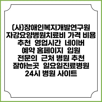(사)장애인복지개발연구원 자강요양병원치료비 가격 비용 | 추천 | 영업시간 | 네이버 예약 홈페이지 | 입원 | 전문의 | 근처 병원 추천 잘하는곳 | 일요일진료병원 | 24시 병원 사이트