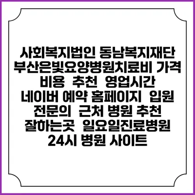 사회복지법인 동남복지재단 부산은빛요양병원치료비 가격 비용 | 추천 | 영업시간 | 네이버 예약 홈페이지 | 입원 | 전문의 | 근처 병원 추천 잘하는곳 | 일요일진료병원 | 24시 병원 사이트