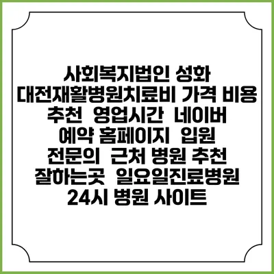 사회복지법인 성화 대전재활병원치료비 가격 비용 | 추천 | 영업시간 | 네이버 예약 홈페이지 | 입원 | 전문의 | 근처 병원 추천 잘하는곳 | 일요일진료병원 | 24시 병원 사이트