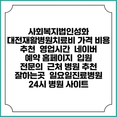 사회복지법인성화 대전재활병원치료비 가격 비용 | 추천 | 영업시간 | 네이버 예약 홈페이지 | 입원 | 전문의 | 근처 병원 추천 잘하는곳 | 일요일진료병원 | 24시 병원 사이트