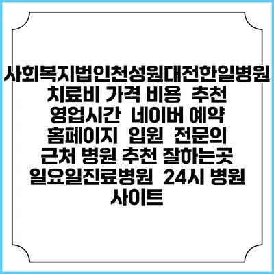 사회복지법인천성원대전한일병원치료비 가격 비용 | 추천 | 영업시간 | 네이버 예약 홈페이지 | 입원 | 전문의 | 근처 병원 추천 잘하는곳 | 일요일진료병원 | 24시 병원 사이트