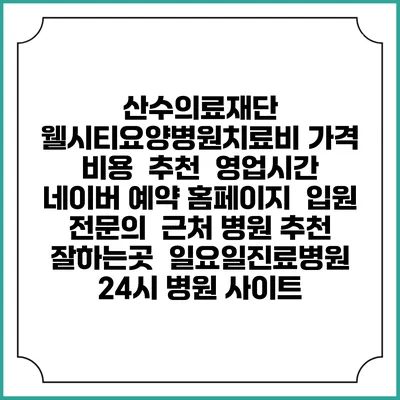 산수의료재단 웰시티요양병원치료비 가격 비용 | 추천 | 영업시간 | 네이버 예약 홈페이지 | 입원 | 전문의 | 근처 병원 추천 잘하는곳 | 일요일진료병원 | 24시 병원 사이트