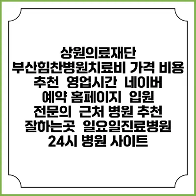 상원의료재단 부산힘찬병원치료비 가격 비용 | 추천 | 영업시간 | 네이버 예약 홈페이지 | 입원 | 전문의 | 근처 병원 추천 잘하는곳 | 일요일진료병원 | 24시 병원 사이트