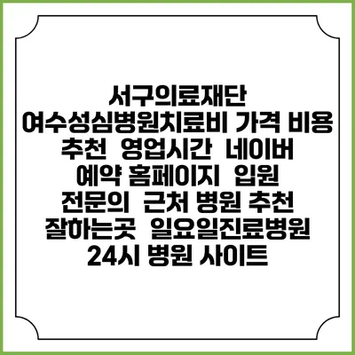 서구의료재단 여수성심병원치료비 가격 비용 | 추천 | 영업시간 | 네이버 예약 홈페이지 | 입원 | 전문의 | 근처 병원 추천 잘하는곳 | 일요일진료병원 | 24시 병원 사이트