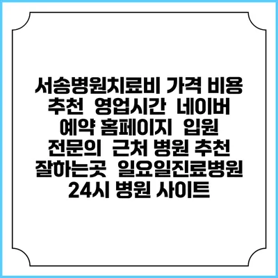 서송병원치료비 가격 비용 | 추천 | 영업시간 | 네이버 예약 홈페이지 | 입원 | 전문의 | 근처 병원 추천 잘하는곳 | 일요일진료병원 | 24시 병원 사이트
