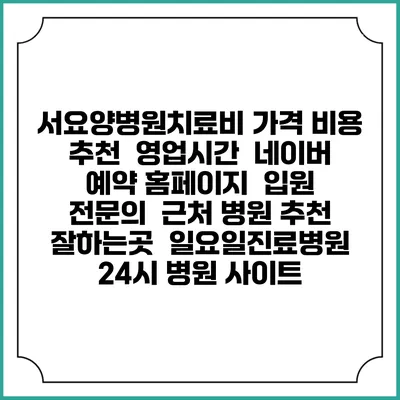 서요양병원치료비 가격 비용 | 추천 | 영업시간 | 네이버 예약 홈페이지 | 입원 | 전문의 | 근처 병원 추천 잘하는곳 | 일요일진료병원 | 24시 병원 사이트