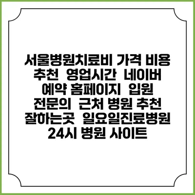 서울병원치료비 가격 비용 | 추천 | 영업시간 | 네이버 예약 홈페이지 | 입원 | 전문의 | 근처 병원 추천 잘하는곳 | 일요일진료병원 | 24시 병원 사이트