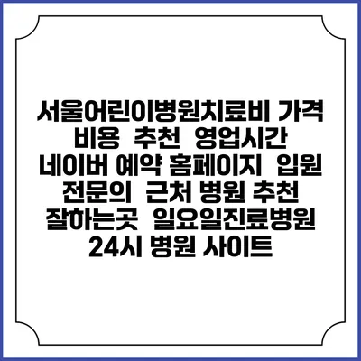 서울어린이병원치료비 가격 비용 | 추천 | 영업시간 | 네이버 예약 홈페이지 | 입원 | 전문의 | 근처 병원 추천 잘하는곳 | 일요일진료병원 | 24시 병원 사이트