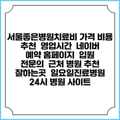 서울좋은병원치료비 가격 비용 | 추천 | 영업시간 | 네이버 예약 홈페이지 | 입원 | 전문의 | 근처 병원 추천 잘하는곳 | 일요일진료병원 | 24시 병원 사이트