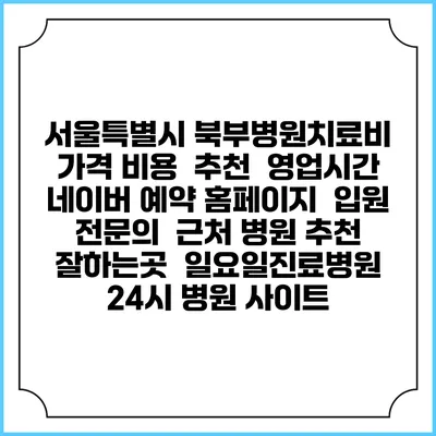 서울특별시 북부병원치료비 가격 비용 | 추천 | 영업시간 | 네이버 예약 홈페이지 | 입원 | 전문의 | 근처 병원 추천 잘하는곳 | 일요일진료병원 | 24시 병원 사이트