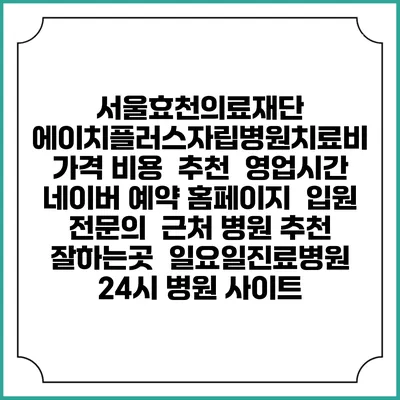 서울효천의료재단 에이치플러스자립병원치료비 가격 비용 | 추천 | 영업시간 | 네이버 예약 홈페이지 | 입원 | 전문의 | 근처 병원 추천 잘하는곳 | 일요일진료병원 | 24시 병원 사이트