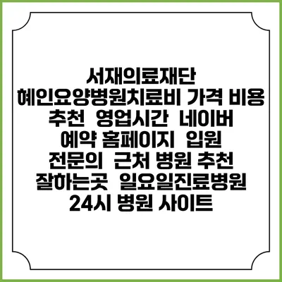 서재의료재단 혜인요양병원치료비 가격 비용 | 추천 | 영업시간 | 네이버 예약 홈페이지 | 입원 | 전문의 | 근처 병원 추천 잘하는곳 | 일요일진료병원 | 24시 병원 사이트