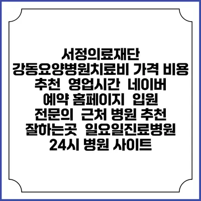 서정의료재단 강동요양병원치료비 가격 비용 | 추천 | 영업시간 | 네이버 예약 홈페이지 | 입원 | 전문의 | 근처 병원 추천 잘하는곳 | 일요일진료병원 | 24시 병원 사이트