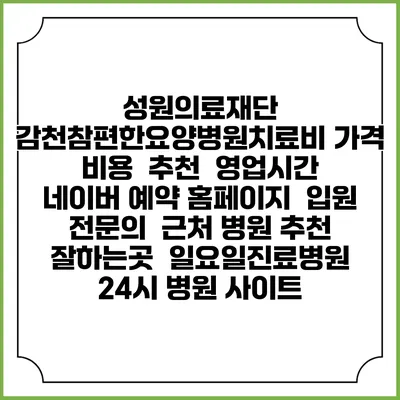 성원의료재단 감천참편한요양병원치료비 가격 비용 | 추천 | 영업시간 | 네이버 예약 홈페이지 | 입원 | 전문의 | 근처 병원 추천 잘하는곳 | 일요일진료병원 | 24시 병원 사이트