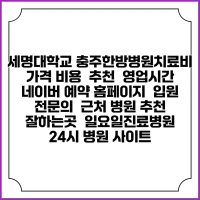 세명대학교 충주한방병원치료비 가격 비용 | 추천 | 영업시간 | 네이버 예약 홈페이지 | 입원 | 전문의 | 근처 병원 추천 잘하는곳 | 일요일진료병원 | 24시 병원 사이트