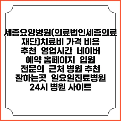 세종요양병원(의료법인세종의료재단)치료비 가격 비용 | 추천 | 영업시간 | 네이버 예약 홈페이지 | 입원 | 전문의 | 근처 병원 추천 잘하는곳 | 일요일진료병원 | 24시 병원 사이트