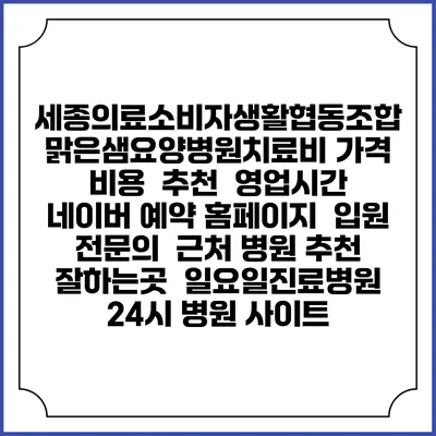 세종의료소비자생활협동조합 맑은샘요양병원치료비 가격 비용 | 추천 | 영업시간 | 네이버 예약 홈페이지 | 입원 | 전문의 | 근처 병원 추천 잘하는곳 | 일요일진료병원 | 24시 병원 사이트